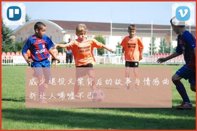 威少退役文案背后的故事与情感曲折让人唏嘘不已