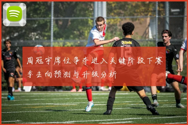 周冠宇席位争夺进入关键阶段下赛季去向预测与升级分析